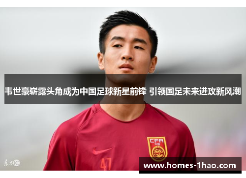 韦世豪崭露头角成为中国足球新星前锋 引领国足未来进攻新风潮
