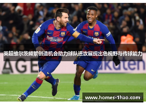 英超维尔茨频繁创造机会助力球队进攻展现出色视野与传球能力