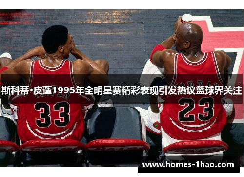 斯科蒂·皮蓬1995年全明星赛精彩表现引发热议篮球界关注