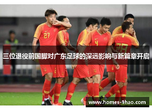 三位退役前国脚对广东足球的深远影响与新篇章开启