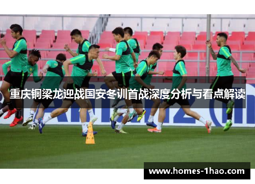 重庆铜梁龙迎战国安冬训首战深度分析与看点解读